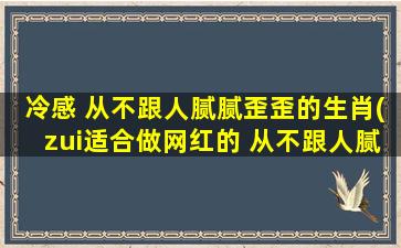 冷感 从不跟人腻腻歪歪的生肖(zui适合做网红的 从不跟人腻腻歪歪的生肖)